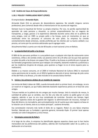 EMPRENDIMIENTO

Escuela de Informática Aplicada a la Educación

1.10 Análisis de Casos de Emprendimiento
1.10.1 POLLOS Y PARRILLADAS ROKY’S (PERÚ)
El emprendedor: Armando Kiyán.
Armando Kiyán (51) es peruano de descendencia japonesa. No estudió ninguna carrera
profesional, pero comenzó desde niño a interiorizarse en los asuntos de negocios.
Siempre tuvo la inquietud de formar su propia empresa. Por eso, no perdía oportunidad de
aprender de cada persona y situación, su primer emprendimiento fue un negocio de
transportes, y luego, gracias a la experiencia obtenida durante varios años en la pollería de
unos amigos, creó en 1985 su propio pollo a las brasas, justo en momentos en que se
masificaba entre los peruanos el consumo de este plato. Su empresa ha crecido
constantemente desde entonces, siendo preferida por los clientes por su buena calidad y sus
precios, así como por los servicios adicionales que le agregan valor.
Actualmente Roky’s cuenta con más de 40 locales a nivel nacional y tres en Bolivia.
a. La popularidad del pollo a las brasas
El 98% de los peruanos prefiere ir a una pollería que a cualquier otro tipo de restaurante como
cevicheras, chifas o de comida criolla. Los jóvenes entre 16 y 24 años son los que más aprecian
un plato de pollo a las brasas con papas fritas. El pollo a las brasas es preferido por el grupo de
los llamados progresistas (varones que trabajan con empeño, bastante modernos y prácticos) y
por las modernas (mujeres de empuje, para quienes su hogar no es el único espacio para su
realización).
Debido a su masivo consumo, en el 2004 el Instituto Nacional de Cultura (INC) lo reconoció
como patrimonio de la nación; en el 2010 el gobierno decretó el tercer domingo de julio como
el Día del Pollo a las Brasas, y ha sido incluido en la canasta básica familiar.
b. Inicios y los primeros atisbos de un modelo de negocios
Los inicios de Roky’s datan de 1985, cuando Armando abrió su primer local, sin embargo, no era
un novel en el negocio, ya que había obtenido bastante experiencia previa en el local de unos
amigos.
“Estuve metido en la pollería de mis amigos por mucho tiempo. Veía la rotación de mesas, la
cantidad de pollos que se vendían, eso me dio una idea de cuánto se podía ganar en este
negocio, además vi que no era muy complicado de controlar. Durante ese tiempo, logré
aprender aspectos claves de la gestión del negocio: la administración de recursos, manejar el
flujo del dinero y la mercadería, pero principalmente me dí cuenta que este negocio se basa en
la relación con el cliente, éste es su motor principal”, sostiene Armando.
Esa constatación marcaría más tarde el éxito de su negocio. Roky’s es una típica empresa
familiar, liderada por su fundador y gerente general, Armando Kiyán. El primer local apenas
contaba con siete trabajadores y cinco mesas.
c. Estrategia comercial de Roky’s
A lo largo de los años, la empresa ha identificado algunos aspectos claves que la han hecho
merecedora de las preferencias del público, además del incomparable sabor de su pollo y su
dedicación en el servicio:
9

 