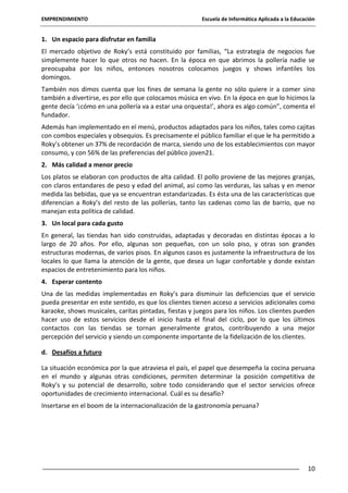 EMPRENDIMIENTO

Escuela de Informática Aplicada a la Educación

1. Un espacio para disfrutar en familia
El mercado objetivo de Roky’s está constituido por familias, “La estrategia de negocios fue
simplemente hacer lo que otros no hacen. En la época en que abrimos la pollería nadie se
preocupaba por los niños, entonces nosotros colocamos juegos y shows infantiles los
domingos.
También nos dimos cuenta que los fines de semana la gente no sólo quiere ir a comer sino
también a divertirse, es por ello que colocamos música en vivo. En la época en que lo hicimos la
gente decía ‘¡cómo en una pollería va a estar una orquesta!’, ahora es algo común”, comenta el
fundador.
Además han implementado en el menú, productos adaptados para los niños, tales como cajitas
con combos especiales y obsequios. Es precisamente el público familiar el que le ha permitido a
Roky’s obtener un 37% de recordación de marca, siendo uno de los establecimientos con mayor
consumo, y con 56% de las preferencias del público joven21.
2. Más calidad a menor precio
Los platos se elaboran con productos de alta calidad. El pollo proviene de las mejores granjas,
con claros entandares de peso y edad del animal, así como las verduras, las salsas y en menor
medida las bebidas, que ya se encuentran estandarizadas. Es ésta una de las características que
diferencian a Roky’s del resto de las pollerías, tanto las cadenas como las de barrio, que no
manejan esta política de calidad.
3. Un local para cada gusto
En general, las tiendas han sido construidas, adaptadas y decoradas en distintas épocas a lo
largo de 20 años. Por ello, algunas son pequeñas, con un solo piso, y otras son grandes
estructuras modernas, de varios pisos. En algunos casos es justamente la infraestructura de los
locales lo que llama la atención de la gente, que desea un lugar confortable y donde existan
espacios de entretenimiento para los niños.
4. Esperar contento
Una de las medidas implementadas en Roky’s para disminuir las deficiencias que el servicio
pueda presentar en este sentido, es que los clientes tienen acceso a servicios adicionales como
karaoke, shows musicales, caritas pintadas, fiestas y juegos para los niños. Los clientes pueden
hacer uso de estos servicios desde el inicio hasta el final del ciclo, por lo que los últimos
contactos con las tiendas se tornan generalmente gratos, contribuyendo a una mejor
percepción del servicio y siendo un componente importante de la fidelización de los clientes.
d. Desafíos a futuro
La situación económica por la que atraviesa el país, el papel que desempeña la cocina peruana
en el mundo y algunas otras condiciones, permiten determinar la posición competitiva de
Roky’s y su potencial de desarrollo, sobre todo considerando que el sector servicios ofrece
oportunidades de crecimiento internacional. Cuál es su desafío?
Insertarse en el boom de la internacionalización de la gastronomía peruana?

10

 