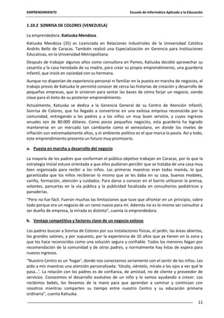 EMPRENDIMIENTO

Escuela de Informática Aplicada a la Educación

1.10.2 SONRISA DE COLORES (VENEZUELA)
La emprendedora: Katiuska Mendoza.
Katiuska Mendoza (35) es Licenciada en Relaciones Industriales de la Universidad Católica
Andrés Bello de Caracas. También realizó una Especialización en Gerencia para Instituciones
Educativas, en la Universidad Metropolitana.
Después de trabajar algunos años como consultora en Pymes, Katiuska decidió aprovechar su
cesantía y la casa heredada de su madre, para crear su propio emprendimiento, una guardería
infantil, que inició en sociedad con su hermana.
Aunque no disponían de experiencia personal ni familiar en la puesta en marcha de negocios, el
trabajo previo de Katiuska le permitió conocer de cerca las historias de creación y desarrollo de
pequeñas empresas, que le sirvieron para sentar las bases de cómo forjar un negocio, siendo
clave para el éxito de su posterior emprendimiento.
Actualmente, Katiuska se dedica a la Gerencia General de su Centro de Atención Infantil,
Sonrisa de Colores, que ha llegado a convertirse en una exitosa empresa reconocida por la
comunidad, entregando a los padres y a los niños un muy buen servicio, y cuyos ingresos
anuales son de 80.000 dólares. Como pocos pequeños negocios, esta guardería ha logrado
mantenerse en un mercado tan cambiante como el venezolano, en donde los niveles de
inflación son extremadamente altos, y el ambiente político es el que marca la pauta. Así y todo,
este emprendimiento presenta un futuro muy promisorio.
a. Puesta en marcha y desarrollo del negocio
La mayoría de los padres que conforman el público objetivo trabajan en Caracas, por lo que la
estrategia inicial estuvo orientada a que ellos pudieran percibir que se trataba de una casa muy
bien organizada para recibir a los niños. Las primeras maestras eran todas mamás, lo que
garantizaba que los niños recibieran lo mismo que se les daba en su casa, buenos modales,
cariño, formación, atención y cuidados. Para darse a conocer en el barrio utilizaron la prensa,
volantes, pancartas en la vía pública y la publicidad focalizada en consultorios pediátricos y
panaderías.
“Pero no fue fácil. Fueron muchas las limitaciones que tuve que afrontar en un principio, sobre
todo porque era un negocio de un ramo nuevo para mí. Además no es lo mismo ser consultor a
ser dueño de empresa, la mirada es distinta”, cuenta la emprendedora.
b. Ventaja competitiva y factores clave de un negocio exitoso
Los padres buscan a Sonrisa de Colores por sus instalaciones físicas, el jardín, las áreas abiertas,
los grandes salones, y por supuesto, por la experiencia de 10 años que ya tienen en la zona y
que los hace reconocidos como una solución segura y confiable. Todos los menores llegan por
recomendación de la comunidad y de otros padres, y normalmente hay listas de espera para
nuevos ingresos.
“Nuestro Centro es un ‘hogar’, donde nos conectamos seriamente con el sentir de los niños. Les
pido a mis maestras una atención personalizada: ‘tócalo, siéntelo, míralo a los ojos a ver qué le
pasa…’. La relación con los padres es de confianza, de amistad, no de cliente y proveedor de
servicios. Conocemos el desarrollo evolutivo de un niño y lo vamos ayudando a crecer. Los
recibimos bebés, los llevamos de la mano para que aprendan a caminar y continúan con
nosotros mientras comparten su tiempo entre nuestro Centro y su educación primaria
ordinaria”, cuenta Katiuska.
11

 