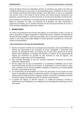 EMPRENDIMIENTO

Escuela de Informática Aplicada a la Educación

Sonrisa de Colores tiene tres competidores directos: los familiares que cuidan a los niños, los
cuidadores diarios que van a las casas y las otras guarderías; que en realidad en el sector es sólo
una, llamada la Quintica de Mis Sueños, ubicada a unos 200 metros, la cual es su competidor
más cercano. Pero si bien ofrece el mismo servicio, esta última presenta condiciones muy
diferentes, ya que funciona en un local comercial, en una estructura alquilada y a orilla de calle.
Con el tiempo se ha establecido una relación estrecha de complementariedad entre ambas, en
donde se comparten los cupos. Las relaciones de la guardería con otras instituciones y
organismos son fluidas, con un contacto frecuente con los centros pre-escolares de la zona, a
fin de identificar debilidades y factores por mejorar.
c. Desafíos a futuro
En cuanto a las perspectivas para el futuro del negocio, en el corto plazo, es decir a un año, mi
plan es diversificar el negocio ampliando la infraestructura física, mediante el fortalecimiento
del área de tareas dirigidas y el gimnasio para bebés, para lo cual será necesario solicitar otro
crédito. A cinco años, quiero poder delegar la función gerencial y académica en un tercero”,
sostiene la emprendedora.
1.10.3 Conclusiones a los casos de Emprendimiento
Resulta interesante el análisis de la motivación para emprender, estos emprendedores ¿lo
hicieron por oportunidad o por necesidad? Se vieron “empujados” a emprender (más
cercano a la necesidad de hacer una empresa por no tener otras opciones en el mundo
laboral como empleados), sin embargo está presente la “captura” de una oportunidad de
negocio que finalmente les permitió no sólo mantener su nivel de ingresos, sino
aumentarlos y logar mayor nivel de independencia.
Otro resultado destacable es que han realizado importantes inversiones en terrenos,
edificación y equipamiento.
No hay ningún caso en que el emprendedor y su capacidad y habilidades sean el único
factor determinante del éxito de la empresa. El emprendedor es vital en todos los casos,
pero se combina con los recursos (tangibles, intangibles y humanos) y con la potencialidad
del sector en gran parte de los casos.
Las características del emprendedor que fueron más observadas en este estudio de casos
fueron la capacidad para aplicar su experiencia práctica a los negocios (sentido comercial),
enfoque hacia el trabajo constante y exigente, modelos, entusiasmo, creatividad y ambición
de mezclar trabajo y resultados para dar a sus familias mayor bienestar.
La gestión del negocio, es atención especial a la calidad del producto o servicio, la
capacitación de sus trabajadores y a la adopción de una estrategia de marketing con centro
en el cliente.

12

 