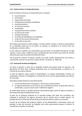 EMPRENDIMIENTO

Escuela de Informática Aplicada a la Educación

1.11 Factores Claves en Emprendimientos
Entre los factores claves de un emprendimiento, se destaca:
la perseverancia
la formación
la generación de la idea
la búsqueda de ventajas competitivas
el posicionamiento
los recursos humanos
la publicidad
el paquete de servicio a ofrecer
las técnicas de ventas
la política de precios
el análisis de factibilidad y la rentabilidad
el tipo de financiación del producto
el mercado en que está
Pero todos estos factores si están aislados, no toman sabor ni aroma, ni parecen comprenderse
en su totalidad, hasta que no se juntan, se mezclan, se combinan y se cocinan bien con
coordinado y creativo criterio.
El arte radica en combinar con creatividad lo que ya existe y el resultado final parece ser algo
superior, nuevo, mejor y diferente que el producido por otra persona que utiliza los mismos
elementos pero que los combina de diferente forma.
“No busquemos inventar la pólvora cuando ya ha sido creada, aprovechemos este hecho y
comencemos a pensar en que hacer a partir de ello.” (Frydman, A.; 1996: 20)
1.12 Generación de Ideas de Negocios
Las ideas se generan a partir de la capacidad creativa que poseen todas las personas, esa
generación de ideas tiene múltiples propósitos pero no necesariamente su objetivo es la
creación de una nueva empresa.
La idea de negocios surge cuando el emprendedor o el equipo emprendedor orientan sus
capacidades creativas e investigativas a la detección de las nuevas oportunidades que ofrecen
los mercados.
Estas ideas pueden dividirse en dos dimensiones.
1. La primera dimensión es el producto / servicio que la idea contiene
2. La segunda dimensión es la forma en que el producto/ servicio se desarrolla, fabrica y
comercializa, y que se conoce como "modelo de negocio".
En ambas dimensiones, es posible continuar desarrollando algo a partir de algo ya existente, o
bien desarrollar algo completamente nuevo.
A partir de un producto existente en el mercado pueden salir ideas muy fructíferas. Así,
mediante la sustitución de algunos elementos de un artículo éste se puede mejorar. Un
ejemplo de esto es el famoso Chupa Chups que surgió de añadir un palo a un caramelo.
A partir de los atributos del producto original, ya sea añadiéndoles o eliminados, como, por
ejemplo, la idea del corrector de bolígrafo, que nació precisamente porque el anterior se
concibió para no poder ser borrado.
13

 