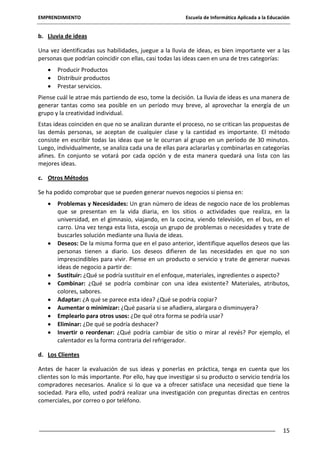 EMPRENDIMIENTO

Escuela de Informática Aplicada a la Educación

b. Lluvia de ideas
Una vez identificadas sus habilidades, juegue a la lluvia de ideas, es bien importante ver a las
personas que podrían coincidir con ellas, casi todas las ideas caen en una de tres categorías:
Producir Productos
Distribuir productos
Prestar servicios.
Piense cuál le atrae más partiendo de eso, tome la decisión. La lluvia de ideas es una manera de
generar tantas como sea posible en un período muy breve, al aprovechar la energía de un
grupo y la creatividad individual.
Estas ideas coinciden en que no se analizan durante el proceso, no se critican las propuestas de
las demás personas, se aceptan de cualquier clase y la cantidad es importante. El método
consiste en escribir todas las ideas que se le ocurran al grupo en un período de 30 minutos.
Luego, individualmente, se analiza cada una de ellas para aclararlas y combinarlas en categorías
afines. En conjunto se votará por cada opción y de esta manera quedará una lista con las
mejores ideas.
c. Otros Métodos
Se ha podido comprobar que se pueden generar nuevos negocios si piensa en:
Problemas y Necesidades: Un gran número de ideas de negocio nace de los problemas
que se presentan en la vida diaria, en los sitios o actividades que realiza, en la
universidad, en el gimnasio, viajando, en la cocina, viendo televisión, en el bus, en el
carro. Una vez tenga esta lista, escoja un grupo de problemas o necesidades y trate de
buscarles solución mediante una lluvia de ideas.
Deseos: De la misma forma que en el paso anterior, identifique aquellos deseos que las
personas tienen a diario. Los deseos difieren de las necesidades en que no son
imprescindibles para vivir. Piense en un producto o servicio y trate de generar nuevas
ideas de negocio a partir de:
Sustituir: ¿Qué se podría sustituir en el enfoque, materiales, ingredientes o aspecto?
Combinar: ¿Qué se podría combinar con una idea existente? Materiales, atributos,
colores, sabores.
Adaptar: ¿A qué se parece esta idea? ¿Qué se podría copiar?
Aumentar o minimizar: ¿Qué pasaría si se añadiera, alargara o disminuyera?
Emplearlo para otros usos: ¿De qué otra forma se podría usar?
Eliminar: ¿De qué se podría deshacer?
Invertir o reordenar: ¿Qué podría cambiar de sitio o mirar al revés? Por ejemplo, el
calentador es la forma contraria del refrigerador.
d. Los Clientes
Antes de hacer la evaluación de sus ideas y ponerlas en práctica, tenga en cuenta que los
clientes son lo más importante. Por ello, hay que investigar si su producto o servicio tendría los
compradores necesarios. Analice si lo que va a ofrecer satisface una necesidad que tiene la
sociedad. Para ello, usted podrá realizar una investigación con preguntas directas en centros
comerciales, por correo o por teléfono.

15

 