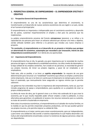 EMPRENDIMIENTO

Escuela de Informática Aplicada a la Educación

1. PERSPECTIVA GENERAL DE EMPRESARISMO – EL EMPRENDEDOR EFECTIVO Y
CREATIVO
1.1

Perspectiva General del Emprendimiento

El emprendimiento es una de las características que determina el crecimiento, la
transformación y el desarrollo de nuevos sectores económicos de una región o un país, siendo
el ser humano el principal pilar.
El emprendimiento es importante e indispensable para el crecimiento económico y desarrollo
de los países, sustentan mayoritariamente el empleo y vital para las personas que los
implementan.
La palabra emprendimiento proviene del francés entrepreneur (pionero), y se refiere a la
capacidad de una persona para hacer un esfuerzo adicional por alcanzar una meta u objetivo,
siendo utilizada también para referirse a la persona que iniciaba una nueva empresa o
proyecto.
“En conclusión, el emprendimiento es el desarrollo de un proyecto o iniciativa que persigue
un determinado fin económico, autoempleo por necesidad o por innovación, interés de auto
independizarse económicamente”. Es ir detrás de una oportunidad.
1.2

Importancia del Emprendimiento.

El emprendimiento hoy en día, ha ganado una gran importancia por la necesidad de muchas
personas de lograr su independencia y estabilidad económica. Los altos niveles de desempleo, y
la baja calidad de los empleos existentes, han creado en las personas, la necesidad de generar
sus propios recursos, de iniciar sus propios negocios, y pasar de ser empleados a ser
empleadores.
Todo esto, sólo es posible, si se tiene un espíritu emprendedor. Se requiere de una gran
determinación para renunciar a la “estabilidad” económica que ofrece un empleo y aventurarse
como empresario, más aun sí se tiene en cuenta que el empresario no siempre gana como si lo
hace el asalariado, que mensualmente tiene asegurado un ingreso mínimo que le permite
sobrevivir.
Los gobiernos han entendido muy bien la importancia del emprendimiento, tanto así, que han
iniciado programas de apoyo a emprendedores, para ayudarles en su propósito de crear su
propia unidad productiva.
La oferta de mano de obra, por lo general crece a un ritmo más acelerado de lo que crece la
economía, por lo que resulta imposible poder ofrecer empleo a toda la población, la única
alternativa para garantizar a la población el acceso a los recursos necesarios para su sustento,
es tratar de convertir al asalariado en empresario.
Ante estas circunstancias económicas, el emprendimiento es el salvador de muchas familias, en
la medida en que les permite emprender proyectos productivos, con los que puedan generar
sus propios recursos, y les permita mejorar su calidad de Vida.
El emprendimiento es el mejor camino para crecer económicamente, para ser independientes,
y para tener una calidad de vida acorde a nuestras expectativas lo cual implica desarrollar una
Cultura del emprendimiento encaminada a vencer la resistencia de algunas personas a dejar de
ser dependientes.
1

 