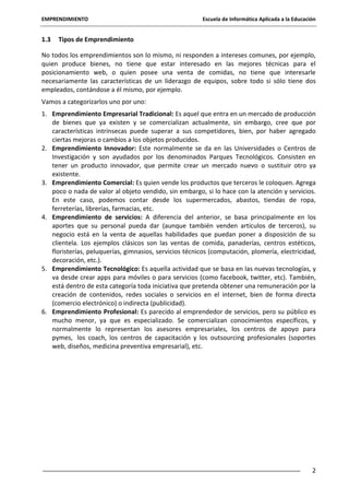 EMPRENDIMIENTO

1.3

Escuela de Informática Aplicada a la Educación

Tipos de Emprendimiento

No todos los emprendimientos son lo mismo, ni responden a intereses comunes, por ejemplo,
quien produce bienes, no tiene que estar interesado en las mejores técnicas para el
posicionamiento web, o quien posee una venta de comidas, no tiene que interesarle
necesariamente las características de un liderazgo de equipos, sobre todo si sólo tiene dos
empleados, contándose a él mismo, por ejemplo.
Vamos a categorizarlos uno por uno:
1. Emprendimiento Empresarial Tradicional: Es aquel que entra en un mercado de producción
de bienes que ya existen y se comercializan actualmente, sin embargo, cree que por
características intrínsecas puede superar a sus competidores, bien, por haber agregado
ciertas mejoras o cambios a los objetos producidos.
2. Emprendimiento Innovador: Este normalmente se da en las Universidades o Centros de
Investigación y son ayudados por los denominados Parques Tecnológicos. Consisten en
tener un producto innovador, que permite crear un mercado nuevo o sustituir otro ya
existente.
3. Emprendimiento Comercial: Es quien vende los productos que terceros le coloquen. Agrega
poco o nada de valor al objeto vendido, sin embargo, si lo hace con la atención y servicios.
En este caso, podemos contar desde los supermercados, abastos, tiendas de ropa,
ferreterías, librerías, farmacias, etc.
4. Emprendimiento de servicios: A diferencia del anterior, se basa principalmente en los
aportes que su personal pueda dar (aunque también venden artículos de terceros), su
negocio está en la venta de aquellas habilidades que puedan poner a disposición de su
clientela. Los ejemplos clásicos son las ventas de comida, panaderías, centros estéticos,
floristerías, peluquerías, gimnasios, servicios técnicos (computación, plomería, electricidad,
decoración, etc.).
5. Emprendimiento Tecnológico: Es aquella actividad que se basa en las nuevas tecnologías, y
va desde crear apps para móviles o para servicios (como facebook, twitter, etc). También,
está dentro de esta categoría toda iniciativa que pretenda obtener una remuneración por la
creación de contenidos, redes sociales o servicios en el internet, bien de forma directa
(comercio electrónico) o indirecta (publicidad).
6. Emprendimiento Profesional: Es parecido al emprendedor de servicios, pero su público es
mucho menor, ya que es especializado. Se comercializan conocimientos específicos, y
normalmente lo representan los asesores empresariales, los centros de apoyo para
pymes, los coach, los centros de capacitación y los outsourcing profesionales (soportes
web, diseños, medicina preventiva empresarial), etc.

2

 