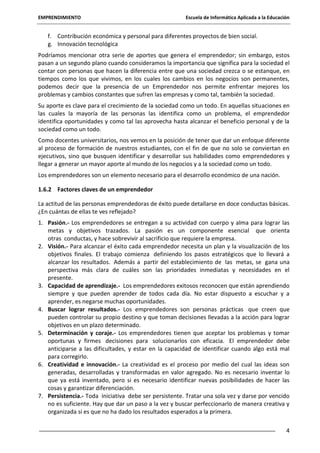 EMPRENDIMIENTO

Escuela de Informática Aplicada a la Educación

f. Contribución económica y personal para diferentes proyectos de bien social.
g. Innovación tecnológica
Podríamos mencionar otra serie de aportes que genera el emprendedor; sin embargo, estos
pasan a un segundo plano cuando consideramos la importancia que significa para la sociedad el
contar con personas que hacen la diferencia entre que una sociedad crezca o se estanque, en
tiempos como los que vivimos, en los cuales los cambios en los negocios son permanentes,
podemos decir que la presencia de un Emprendedor nos permite enfrentar mejores los
problemas y cambios constantes que sufren las empresas y como tal, también la sociedad.
Su aporte es clave para el crecimiento de la sociedad como un todo. En aquellas situaciones en
las cuales la mayoría de las personas las identifica como un problema, el emprendedor
identifica oportunidades y como tal las aprovecha hasta alcanzar el beneficio personal y de la
sociedad como un todo.
Como docentes universitarios, nos vemos en la posición de tener que dar un enfoque diferente
al proceso de formación de nuestros estudiantes, con el fin de que no solo se conviertan en
ejecutivos, sino que busquen identificar y desarrollar sus habilidades como emprendedores y
llegar a generar un mayor aporte al mundo de los negocios y a la sociedad como un todo.
Los emprendedores son un elemento necesario para el desarrollo económico de una nación.
1.6.2 Factores claves de un emprendedor
La actitud de las personas emprendedoras de éxito puede detallarse en doce conductas básicas.
¿En cuántas de ellas te ves reflejado?
1. Pasión.- Los emprendedores se entregan a su actividad con cuerpo y alma para lograr las
metas y objetivos trazados. La pasión es un componente esencial que orienta
otras conductas, y hace sobrevivir al sacrificio que requiere la empresa.
2. Visión.- Para alcanzar el éxito cada emprendedor necesita un plan y la visualización de los
objetivos finales. El trabajo comienza definiendo los pasos estratégicos que lo llevará a
alcanzar los resultados. Además a partir del establecimiento de las metas, se gana una
perspectiva más clara de cuáles son las prioridades inmediatas y necesidades en el
presente.
3. Capacidad de aprendizaje.- Los emprendedores exitosos reconocen que están aprendiendo
siempre y que pueden aprender de todos cada día. No estar dispuesto a escuchar y a
aprender, es negarse muchas oportunidades.
4. Buscar lograr resultados.- Los emprendedores son personas prácticas que creen que
pueden controlar su propio destino y que toman decisiones llevadas a la acción para lograr
objetivos en un plazo determinado.
5. Determinación y coraje.- Los emprendedores tienen que aceptar los problemas y tomar
oportunas y firmes decisiones para solucionarlos con eficacia. El emprendedor debe
anticiparse a las dificultades, y estar en la capacidad de identificar cuando algo está mal
para corregirlo.
6. Creatividad e innovación.- La creatividad es el proceso por medio del cual las ideas son
generadas, desarrolladas y transformadas en valor agregado. No es necesario inventar lo
que ya está inventado, pero si es necesario identificar nuevas posibilidades de hacer las
cosas y garantizar diferenciación.
7. Persistencia.- Toda iniciativa debe ser persistente. Tratar una sola vez y darse por vencido
no es suficiente. Hay que dar un paso a la vez y buscar perfeccionarlo de manera creativa y
organizada si es que no ha dado los resultados esperados a la primera.
4

 
