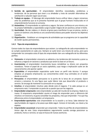 EMPRENDIMIENTO

Escuela de Informática Aplicada a la Educación

8. Sentido de oportunidad.- El emprendedor identifica necesidades, problemas y
tendencias de las personas que viven a su alrededor y trata de concebir alternativas de
satisfacción o solución según sea el caso.
9. Trabajo en equipo.- El liderazgo del emprendedor busca unificar ideas y lograr consensos
ante los problemas que se le presenta haciendo que el grupo humano involucrado en el
emprendimiento funcione en armonía.
10. Autoestima.- El emprendedor es optimista y seguro. De tener confianza en uno mismo y en
las propias habilidades y capacidades surge el poder mágico de ser positivo y atraer el éxito.
11. Asertividad.- No dar rodeos e ir directo al grano para manifestar lo que se piensa, siente y
quiere sin lastimar a los demás es una característica básica para poder alcanzar los objetivos
trazados.
12. Organización.- Establecer un cronograma de actividades que se programa con la capacidad
de recibir ajustes permanentes.
1.6.3 Tipos de emprendedores
Conoce todos los tipos de emprendedores que existen. La radiografía de cada emprendedor no
se cumple exactamente en cada uno. Siempre se suele tener una mezcla de varios, pero para
comprender los conceptos estos 8 tipos de emprendedor dan una radiografía de los diferentes
perfiles:
Visionario: el emprendedor visionario se adelanta a las tendencias del momento y pone su
esfuerzo y negocio en sectores o productos que serán la clave en un futuro.
Inversionista: el emprendedor inversionista busca rentabilizar su dinero con proyectos
novedosos. Tienen el papel de un socio capitalista, cuyo riesgo e implicación suele ser de
asesoramiento y de aportar capital.
Especialista: el emprendedor especialista suele tener un perfil más técnico. Y aunque
empieza un proyecto empresarial, sus conocimientos están muy centrados en el sector
donde se centra.
Persuasivo: el emprendedor persuasivo es la punta de la lanza de un proyecto. Quien
arrastra y convence. Es una figura que suele liderar más que desarrollar el producto o
servicio. Se encarga de mantener la convicción en su equipo.
Intuitivo: el emprendedor intuitivo sabe dónde está el negocio. Y lo sabe porque es un
empresario nato. Y emprender es parte de su pasión que son los negocios.
Emprendedor-empresario: este emprendedor ya sabe del mundo de la empresa. Nada le es
nuevo. El empresario emprendedor asume el riesgo de emprender pero a diferencia del
intuitivo o el visionario, le gusta consolidar los proyectos, más que emprender. Y es que hay
diferencias entre el emprendedor y el empresario.
Emprendedor-oportunista: este emprendedor ve la ocasión y se lanza. Sabe detectar las
oportunidades de negocio y los pasos que debe seguir. Conoce el mercado, sus claves y las
explota.
Emprendedor-vocacional: emprender por emprender. Todos los perfiles de emprendedores
tienen algo de este. Estos emprendedores seguramente cuando consiga posicionar su
producto, marca o servicio, se vaya en busca de nuevas aventuras.

5

 