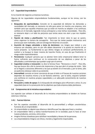 EMPRENDIMIENTO

1.7

Escuela de Informática Aplicada a la Educación

Capacidad Emprendedora

Es la creación de negocios y empresas lucrativas.
Algunas de las capacidades emprendedoras fundamentales, aunque no las únicas, son las
siguientes:
Búsquedas de oportunidades: Consiste en la capacidad de detectar las demandas y
necesidades del mercado, es necesaria no sólo para poner en marcha una empresa, sino
también para que aquellas empresas que ya están en marcha se adapten a los continuos
cambios en el mercado, logrando incluso anticiparse y crear dichas necesidades. Para ello,
es necesario dejar a un lado los perjuicios que tantas veces nos atan y que nos impiden
avanzar.
Fijación de metas y planificación: Tan importante es tener claro lo que se quiere,
como organizar la manera de conseguirlo. Para que las metas puedan motivarnos será
preciso que sean realizadas, solo así conseguirán llevarnos a la acción.
Asunción de riesgos calculados y toma de decisiones: Los riesgos que rodean a una
empresa son elevados, pero no por ello deben desanimar a la puesta en marcha de un
nuevo proyecto. Lo fundamental es que dichos riesgos se conozcan perfectamente, se
evalúen y se busque la mejor manera de hacerles frente, en caso de que finalmente el
riesgo acabe materializándose.
Persistencia: Cualquier persona que se plantee tiene éxito empresarial deberá tener la
fuerza suficiente para continuar en la consecución de sus objetivos a pesar de las
dificultades y contratiempos que puedan surgir por el camino.
Capacidad creativa e innovación: Lo dice la famosa frase: "Renovarse o morir". Para ello,
hay que buscar día a día la manera de mejorarnos y hay que abrir el campo de visión. Sólo
así se llegará a soluciones diferentes a las que ya existen en el mercado y, por lo tanto, sólo
así podremos destacar sobre lo ya existente.
Internalidad: consiste en tener conciencia de que el éxito o el fracaso de nuestras acciones
dependen de nosotros mismo y no de factores externos. por lo tanto, requiere también
una confianza en nuestras propias capacidades y un adecuado conocimiento de nuestras
limitaciones.
Persuasión y redes de apoyo: Es la búsqueda de estrategias para influenciar a otros. Es una
capacidad clave en la consecución de los objetivos que toda empresa debe plantearse.
1.8

Componentes de la iniciativa emprendedora

Los aspectos que señalan el desarrollo de la iniciativa emprendedora se dividen en fuerzas
externas e internas.
1.8.1 Fuerzas internas
Son los aspectos asociados al desarrollo de la personalidad y reflejan características
humanas de un emprendedor.
Un emprendedor es alguien que observa e identifica que hay algo para hacer y resolver.
Un emprendedor lidera y realiza transformaciones en la sociedad, pues lo hace al crear
nuevos productos, servicios, entre otros.
Imagina formas novedosas para satisfacer necesidades y deseos de las personas.
Los emprendedores íntegros son éticos, morales y legalmente responsables.

6

 