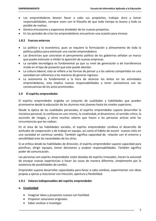 EMPRENDIMIENTO

Escuela de Informática Aplicada a la Educación

Los emprendedores desean llevar a cabo sus propósitos, trabajar duro y tomar
responsabilidades, siempre viven con la filosofía de que todo tiempo es bueno y todo es
posible de realizar.
Genera entusiasmo y esperanza alrededor de los nuevos proyectos.
En los periodos de crisis los emprendedores encuentran una ocasión para innovar.
1.8.2 Fuerzas externas
Lo político y lo económico, pues se requiere la formulación y alineamiento de toda la
política pública para estimular una nación emprendedora.
Las directrices que concretan el pensamiento político de los gobiernos señalan un marco
que puede estimular o inhibir la aparición de nuevas empresas.
La variable tecnológica es fundamental ya que su nivel de generación o de transferencia
incide en el tipo de proyecto que este puede abordar.
La cultura laboral, esta se refiere a las formas de pensar y a los valores compartidos en una
sociedad con referencia a las maneras de generar ingresos.
La autonomía es fundamental a la hora de alcanzar los éxitos en las actividades
emprendedoras, esta implica nuevas responsabilidades y tener consistencia con las
consecuencias de los actos promovidos.
1.9

El espíritu emprendedor

El espíritu emprendedor engloba un conjunto de cualidades y habilidades que pueden
promoverse desde la educación de los alumnos más jóvenes hasta los niveles superiores.
Desde la óptica de las cualidades personales, el espíritu emprendedor supone desarrollar la
iniciativa personal, la confianza en uno mismo, la creatividad, el dinamismo, el sentido crítico, la
asunción de riesgos, y otros muchos valores que hacen a las personas activas ante las
circunstancias que los rodean.
En el área de las habilidades sociales, el espíritu emprendedor conlleva el desarrollo de
actitudes de cooperación y de trabajo en equipo, así como el hábito de asumir nuevos roles en
una sociedad en continuo cambio. También significa capacidad de relación con el entorno y
sensibilidad ante las necesidades de los otros.
Si se enfoca desde las habilidades de dirección, el espíritu emprendedor supone capacidad para
planificar, dirigir equipos, tomar decisiones y aceptar responsabilidades. También significa
poder de comunicación.
Las personas con espíritu emprendedor están dotadas de espíritu innovador, tienen la voluntad
de ensayar nuevas experiencias o hacer las cosas de manera diferente, simplemente por la
existencia de posibilidades de cambio.
Emprender supone desarrollar capacidades para llevar a cabo cambios, experimentar con ideas
propias y ajenas y reaccionar con intuición, apertura y flexibilidad.
1.9.1 Valores indispensables del espíritu emprendedor
a. Creatividad
Imaginar ideas y proyectos nuevos con facilidad.
Proponer soluciones originales.
Saber analizar e investigar.
7

 