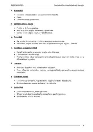 EMPRENDIMIENTO

Escuela de Informática Aplicada a la Educación

b. Autonomía
Funcionar sin necesidad de una supervisión inmediata.
Elegir.
Tomar iniciativas y decisiones.
c. Confianza en uno mismo
Percibirse de forma positiva.
Apostar por las propias aptitudes y capacidades.
Confiar en los propios recursos y posibilidades.
d. Tenacidad
Dar prueba de constancia y tesón en aquello que se emprende.
Inscribir las propias acciones en la idea de perseverancia y de llegada a término.
e. Sentido de la responsabilidad
Cumplir a tiempo las propuestas propias y las del grupo
Capacidad para asumir riesgo
Predisposición a actuar con decisión ante situaciones que requieren cierto arrojo por la
dificultad que entrañan.
f. Liderazgo
Implicar a los demás en la realización de proyectos.
Tener influencia en los otros y contar con sus cualidades personales, conocimientos y
habilidades.
g. Espíritu de equipo
Saber trabajar con otros, respetando las responsabilidades de cada uno.
Distribuir tareas en aras de la eficacia y la eficiencia.
h. Solidaridad
Saber compartir tareas, éxitos y fracasos.
Ofrecer ayuda desinteresada a los compañeros que lo necesitan.
Reconocer los valores de otros.

8

 