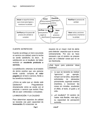 Pag 4 EMPRENDIMIENTO 8°
Pag 4 emp 8°
CLIENTE SATISFECHO
Cuando se entrega un bien o se presta
un servicio con calidad, quien lo recibe
se siente satisfecho; es decir, la
satisfacción es el resultado de haber
recibido un excelente producto o
servicio.
La satisfacción, entonces es el estado
de ánimo positivo que una persona
siente cuando compara el valor
pagado por el bien o servicio, frente a
los beneficios recibidos.
¿Cómo se sabe que un cliente está
satisfecho? Preguntándole
directamente cómo se siente con el
producto o servicio que recibió. Para
ello se usan entrevistas o encuestas.
LA INNOVACIÓN Y LA CALIDAD
Para determinar aspectos de calidad
se necesita una gran capacidad de
innovación. En ocasiones se
requiere de un mayor nivel de alerta
para detectar aspectos que no vemos
ordinariamente. Por eso se hace
necesario que el cerebro se prepare
para ver o detectar cosas que no se
ven fácilmente.
¿Qué hacer para potenciar ideas
creativas?
 Lo que se necesita es realizar
“ejercicios”; por ejemplo,
romper con la rutina, desarrollar
actividades no planeadas
previamente, organizar eventos
divertidos, o reconocer las
cosas sin mirarlas, acudiendo
al olfato, al tacto, al gusto y al
oído.
 ¿el resultado? El cerebro de
vuelve más flexible, más ágil y
su capacidad de percepción
aumenta.
Actuar enaquellostemas
que sirvan para lograr y
mantener la calidad.
Verificarque lospasos del
proceso de calidad se
cumplan
Planificar el proceso de
calidad.
Hacer actos y acciones
conducentesa mantener
la calidad.
Actuar
¿Cómomejorar
la próximavez?
Planificar
¿Qué hacer?
¿Cómo
hacerlo?
Verificar ¿Las
cosas pasaron
. …segúnse……..
………planificaron?
Hacer
¿Qué
procesos
implementar?
 