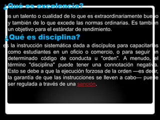 ¿Qué es excelencia?
es un talento o cualidad de lo que es extraordinariamente bueno
y también de lo que excede las normas ordinarias. Es también
un objetivo para el estándar de rendimiento.
¿Qué es disciplina?
es la instrucción sistemática dada a discípulos para capacitarlos
como estudiantes en un oficio o comercio, o para seguir un
determinado código de conducta u "orden". A menudo, el
término "disciplina" puede tener una connotación negativa.
Esto se debe a que la ejecución forzosa de la orden —es decir,
la garantía de que las instrucciones se lleven a cabo— puede
ser regulada a través de una sanción.
 
