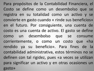 Para propósitos de la Contabilidad Financiera, el
Costo se define como un desembolso que se
registra en su totalidad como un activo y se
convierte en gasto cuando « rinde sus beneficios»
en el futuro. Por consiguiente, una cuenta de
costo es una cuenta de activo. El gasto se define
como un desembolso que se consume
corrientemente, o como un costo que «ha
rendido ya su beneficio». Para fines de la
contabilidad administrativa, estos términos no se
definen con tal rigidez, pues «a veces se utilizan
para significar un activo y en otras ocasiones un
gasto»
 