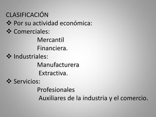 CLASIFICACIÓN
 Por su actividad económica:
 Comerciales:
Mercantil
Financiera.
 Industriales:
Manufacturera
Extractiva.
 Servicios:
Profesionales
Auxiliares de la industria y el comercio.
 