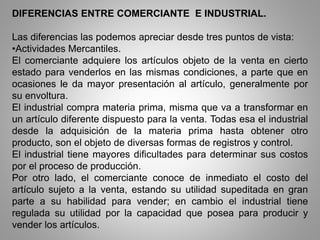 DIFERENCIAS ENTRE COMERCIANTE E INDUSTRIAL.
Las diferencias las podemos apreciar desde tres puntos de vista:
•Actividades Mercantiles.
El comerciante adquiere los artículos objeto de la venta en cierto
estado para venderlos en las mismas condiciones, a parte que en
ocasiones le da mayor presentación al artículo, generalmente por
su envoltura.
El industrial compra materia prima, misma que va a transformar en
un artículo diferente dispuesto para la venta. Todas esa el industrial
desde la adquisición de la materia prima hasta obtener otro
producto, son el objeto de diversas formas de registros y control.
El industrial tiene mayores dificultades para determinar sus costos
por el proceso de producción.
Por otro lado, el comerciante conoce de inmediato el costo del
artículo sujeto a la venta, estando su utilidad supeditada en gran
parte a su habilidad para vender; en cambio el industrial tiene
regulada su utilidad por la capacidad que posea para producir y
vender los artículos.
 