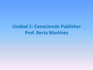 Unidad 1: Conociendo Publisher
Prof. Berta Martínez
 