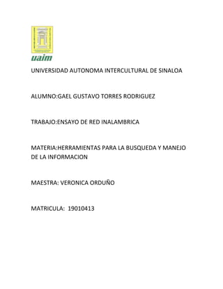 UNIVERSIDAD AUTONOMA INTERCULTURAL DE SINALOA
ALUMNO:GAEL GUSTAVO TORRES RODRIGUEZ
TRABAJO:ENSAYO DE RED INALAMBRICA
MATERIA:HERRAMIENTAS PARA LA BUSQUEDA Y MANEJO
DE LA INFORMACION
MAESTRA: VERONICA ORDUÑO
MATRICULA: 19010413
 