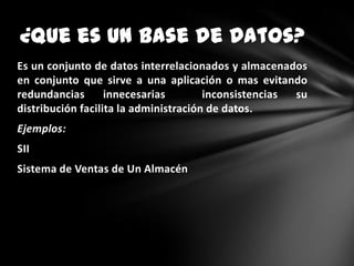 ¿Que es Un Base de Datos?
Es un conjunto de datos interrelacionados y almacenados
en conjunto que sirve a una aplicación o mas evitando
redundancias
innecesarias
inconsistencias
su
distribución facilita la administración de datos.
Ejemplos:
SII
Sistema de Ventas de Un Almacén

 
