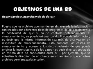 Objetivos de Una BD
Redundancia e inconsistencia de datos:
Puesto que los archivos que mantienen almacenada la información
son creados por diferentes tipos de programas de aplicación existe
la posibilidad de que si no se controla detalladamente el
almacenamiento, se pueda originar un duplicado de información,
es decir que la misma información sea más de una vez en un
dispositivo de almacenamiento. Esto aumenta los costos de
almacenamiento y acceso a los datos, además de que puede
originar la inconsistencia de los datos - es decir diversas copias de
un mismo dato no concuerdan entre si -, por ejemplo: que se
actualiza la dirección de un cliente en un archivo y que en otros
archivos permanezca la anterior.

 