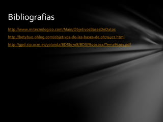 Bibliografias
http://www.mitecnologico.com/Main/ObjetivosBasesDeDatos
http://betybyo.ohlog.com/objetivos-de-las-bases-de.oh79407.html

http://gpd.sip.ucm.es/yolanda/BDSI0708/BDSI%201011/Tema%201.pdf

 