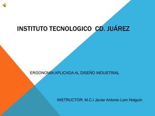 INSTITUTO TECNOLOGICO CD. JUÁREZ
ERGONOMÍA APLICADA AL DISEÑO INDUSTRIAL
INSTRUCTOR: M.C.I Javier Antonio Lom Holguín
 