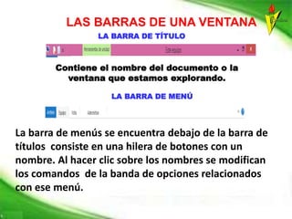 LAS BARRAS DE UNA VENTANA
LA BARRA DE TÍTULO
Contiene el nombre del documento o la
ventana que estamos explorando.
LA BARRA DE MENÚ
La barra de menús se encuentra debajo de la barra de
títulos consiste en una hilera de botones con un
nombre. Al hacer clic sobre los nombres se modifican
los comandos de la banda de opciones relacionados
con ese menú.
 