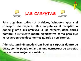 LAS CARPETAS
Para organizar todos sus archivos, Windows aporta el
concepto de carpetas. Una carpeta es el receptáculo
donde guarda sus archivos. A las carpetas debe darles
nombre lo suficiente mente significativo como para que
le recuerden que documentos guarda en su interior.
Además, también puede crear buenas carpetas dentro de
otras, con lo puede organizar una estructura de carpetas
para ordenar mejor sus archivos.
 
