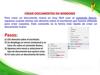 CREAR DOCUMENTOS EN WINDOWS
Para crear un documento nuevo es muy fácil usar el comando Nuevo,
(aparece cuando damos clic derecho sobre el escritorio) que hemos utilizado
para crear carpetas. Este comando es la forma más rápida de crear un
documento nuevo.
Pasos:
1) Clic derecho sobre el escritorio.
2) Se despliega un menú contextual y se
hace clic sobre el comando Nuevo.
3) Aparece otro menú y selecciono el
tipo de documento que quiero crear.
4) En este caso un documento de texto.
 
