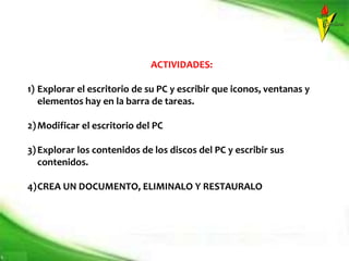 ACTIVIDADES:
1) Explorar el escritorio de su PC y escribir que iconos, ventanas y
elementos hay en la barra de tareas.
2)Modificar el escritorio del PC
3)Explorar los contenidos de los discos del PC y escribir sus
contenidos.
4)CREA UN DOCUMENTO, ELIMINALO Y RESTAURALO
 