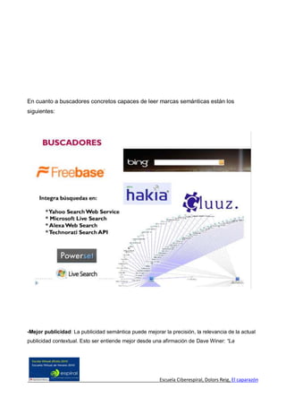 En cuanto a buscadores concretos capaces de leer marcas semánticas están los
siguientes:




-Mejor publicidad: La publicidad semántica puede mejorar la precisión, la relevancia de la actual
publicidad contextual. Esto ser entiende mejor desde una afirmación de Dave Winer: “La




                                                        Escuela Ciberespiral, Dolors Reig, El caparazón
 