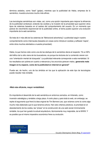 términos aislados, como “beat” (golpe), mientras que la publicidad de Hakia, empresa de lo
semántico, muestra anuncios mucho más afines.



Las tecnologías semánticas son vistas, así, como una opción importante para mejorar la eficiencia
de la publicidad contextual, evitando las cookies y la invasión de la privacidad que suponen otros
tipos de sistemas basados en el rastreo del comportamiento del usuario. En un momento que
parece de crecimiento exponencial de la publicidad online, el tema puede suponer una evolución
importante de la web semántica.


Se trata de ir más allá de los sistemas de “Behavioral advertising” o publicidad según nuestro
comportamiento como internautas (basados en cosas como introducir cookies y software “espía”,
entre otros muchos atentados a nuestra privacidad).



Hakia, la que hemos visto como una de las startups de lo semántico decía al respecto: “Si un 90%
del tráfico de tu sitio viene de los buscadores, es porque los lectores de tu contenido vienen con
una “orientación mental de búsqueda”. La publicidad relevante corresponde a esta mentalidad. Si
los resultados son pobres en cuanto a relevancia y los anuncios parecen malos, generarás mala
imagen en tu espacio, como de la publicidad en internet en general”

Puede ser, de hecho, uno de los ámbitos en los que la aplicación de este tipo de tecnologías
puede resultar más rentable.




-Web más eficiente, mayor rentabilidad:



Es importante el desarrollo de la web semántica en entornos cerrados, en Intranets, como
inversión estratégica y rentable a largo plazo. A corto plazo y para toda la web, sin embargo, se
repite el argumento que frenó la idea original de Tim Berners Lee, que veíamos como la como algo
mucho más elaborado que lo que tenemos ahora. Han sido criterios prácticos, la prioridad en el
abaratamiento de los costes, las “prisas” en la construcción de una web social mínimamente
rentable, los que han guiado la actual arquitectura, técnicamente muy mejorable, de la WWW. Y
es posible que el mismo imperativo económico frene su evolución.




                                                         Escuela Ciberespiral, Dolors Reig, El caparazón
 