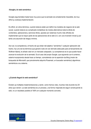 -Google y la web semántica:



Google argumentaba hasta hace muy poco que la semweb era simplemente imposible, de muy
difícil (y costosa) implementación.



Es difícil, en otros términos, cuando todavía están por definir los modelos de negocio de la web
social, cuando todavía es complicado rentabilizar de modos alternativos toda la oferta de
contenidos, aplicaciones y servicios libres, apostar por sistemas mucho más difíciles de
implementar que la mayor parte de las aplicaciones de la web 2.0, con una inversión inicial (y por
tanto una asunción de riesgo) mínima.



Aún así, la competencia, el hecho de que dotar del adjetivo “semántico” cualquier aplicación (de
hecho, fue uno de los términos que generó ruido sin ser del todo adecuado para al lanzamiento de
Wolfram Alpha), le añade valor en un mercado colapsado. La competencia es lo que puede hacer
avanzar la evolución de la semweb. Es el caso del propio Google, que siguiendo con lo anterior,
estaría incorporando desde hace un tiempo, coincidiendo con la aparición de Bing (motor de
búsqueda de Microsoft, que previamente adquiría Powerset, un buscador semántico) algoritmos
semánticos a su sistema.




-¿Cuándo llegará la web semántica?



Existen ya múltiples implementaciones y serán, como hemos visto, muchas más durante los 20
años que vienen. La web semántica es un proceso, una forma mejorada de seguir construyendo la
web, no un resultado posible al 100% en cualquier momento concreto.




                                                        Escuela Ciberespiral, Dolors Reig, El caparazón
 