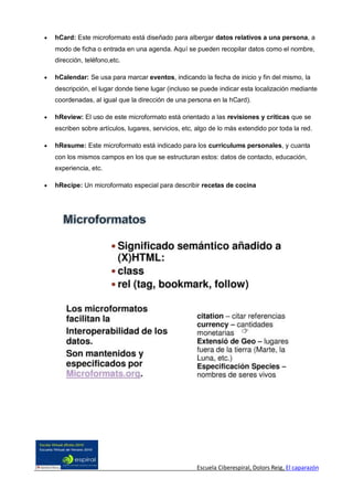    hCard: Este microformato está diseñado para albergar datos relativos a una persona, a
    modo de ficha o entrada en una agenda. Aquí se pueden recopilar datos como el nombre,
    dirección, teléfono,etc.

   hCalendar: Se usa para marcar eventos, indicando la fecha de inicio y fin del mismo, la
    descripción, el lugar donde tiene lugar (incluso se puede indicar esta localización mediante
    coordenadas, al igual que la dirección de una persona en la hCard).

   hReview: El uso de este microformato está orientado a las revisiones y críticas que se
    escriben sobre artículos, lugares, servicios, etc, algo de lo más extendido por toda la red.

   hResume: Este microformato está indicado para los curriculums personales, y cuanta
    con los mismos campos en los que se estructuran estos: datos de contacto, educación,
    experiencia, etc.

   hRecipe: Un microformato especial para describir recetas de cocina




                                                      Escuela Ciberespiral, Dolors Reig, El caparazón
 