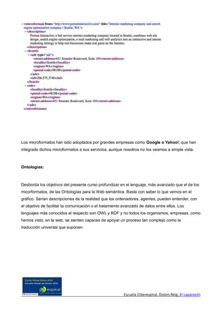 Los microformatos han sido adoptados por grandes empresas como Google o Yahoo!, que han
integrado dichos microformatos a sus servicios, aunque nosotros no los veamos a simple vista.



Ontologías:



Desborda los objetivos del presente curso profundizar en el lenguaje, más avanzado que el de los
micorformatos, de las Ontologías para la Web semántica. Basta con saber lo que vemos en el
gráfico. Serían descripciones de la realidad que los ordenadores, agentes, pueden entender, con
el objetivo de facilitar la comunicación o el tratamiento avanzado de datos entre ellos. Los
lenguajes más conocidos al respecto son OWL y RDF y no todos los organismos, empresas, como
hemos visto, en la web, se sienten capaces de apoyar un proceso tan complejo como la
traducción universal que suponen.




                                                          Escuela Ciberespiral, Dolors Reig, El caparazón
 