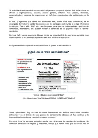 Si se habla de web semántica como web inteligente es porque el objetivo final de la misma es
ofrecer a organizaciones, usuarios, público general, entornos más usables, eficientes,
personalizados y capaces de proporcionar, en definitiva, experiencias más satisfactorias en la
web.

El W3C (Organismo que define los estándares web, World Wide Web Consortium) es el
encargado de traducir o validar traducciones de los conceptos del mundo a código informático
(ontologías, OWL). XML, RDF, etc., son lenguajes para que los programadores, gestores de
contenidos, diseñadores, etc. puedan marcar el contenido de las páginas según el “idioma”
semántico.

Se trata (tal y como argumenta Google contra su implantación) de una tarea compleja, muy
costosa pero a la vez estratégica para una web más eficiente a largo plazo.



El siguiente vídeo completará la comprensión de lo que es la web semántica.




                             Vídeo: ¿Qué es la web semántica?
                http://dotsub.com/view/8945aae8-9f00-4018-8426-bdd788adcfc6




Sobre aplicaciones, hay muchas iniciativas interesantes en ámbitos corporativos cerrados
(intranets) y en el ámbito de una gestión del conocimiento adaptada al flujo continuo y la
información abundante que caracteriza nuestro momento.

En estos tipos de sectores verticales resulta más alcanzable la creación de ontologías, de
definición exhaustiva de objetos y relaciones, trabajo que hemos visto que es básico para el
 