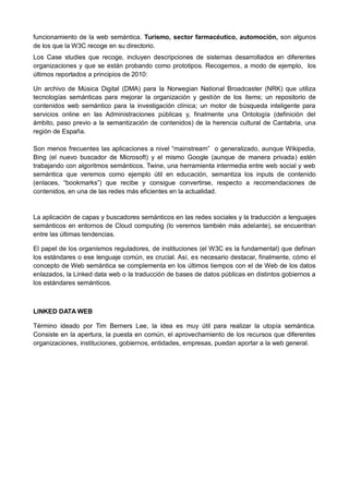 funcionamiento de la web semántica. Turismo, sector farmacéutico, automoción, son algunos
de los que la W3C recoge en su directorio.
Los Case studies que recoge, incluyen descripciones de sistemas desarrollados en diferentes
organizaciones y que se están probando como prototipos. Recogemos, a modo de ejemplo, los
últimos reportados a principios de 2010:

Un archivo de Música Digital (DMA) para la Norwegian National Broadcaster (NRK) que utiliza
tecnologías semánticas para mejorar la organización y gestión de los ítems; un repositorio de
contenidos web semántico para la investigación clínica; un motor de búsqueda inteligente para
servicios online en las Administraciones públicas y, finalmente una Ontología (definición del
ámbito, paso previo a la semantización de contenidos) de la herencia cultural de Cantabria, una
región de España.

Son menos frecuentes las aplicaciones a nivel “mainstream” o generalizado, aunque Wikipedia,
Bing (el nuevo buscador de Microsoft) y el mismo Google (aunque de manera privada) estén
trabajando con algoritmos semánticos. Twine, una herramienta intermedia entre web social y web
semántica que veremos como ejemplo útil en educación, semantiza los inputs de contenido
(enlaces, “bookmarks”) que recibe y consigue convertirse, respecto a recomendaciones de
contenidos, en una de las redes más eficientes en la actualidad.


La aplicación de capas y buscadores semánticos en las redes sociales y la traducción a lenguajes
semánticos en entornos de Cloud computing (lo veremos también más adelante), se encuentran
entre las últimas tendencias.

El papel de los organismos reguladores, de instituciones (el W3C es la fundamental) que definan
los estándares o ese lenguaje común, es crucial. Así, es necesario destacar, finalmente, cómo el
concepto de Web semántica se complementa en los últimos tiempos con el de Web de los datos
enlazados, la Linked data web o la traducción de bases de datos públicas en distintos gobiernos a
los estándares semánticos.



LINKED DATA WEB

Término ideado por Tim Berners Lee, la idea es muy útil para realizar la utopía semántica.
Consiste en la apertura, la puesta en común, el aprovechamiento de los recursos que diferentes
organizaciones, instituciones, gobiernos, entidades, empresas, puedan aportar a la web general.
 