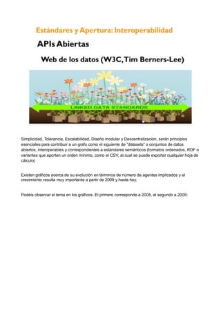 Simplicidad, Tolerancia, Escalabilidad, Diseño modular y Descentralización, serán principios
esenciales para contribuir a un grafo como el siguiente de “datasets” o conjuntos de datos
abiertos, interoperables y correspondientes a estándares semánticos (formatos ordenados, RDF o
variantes que aporten un orden mínimo, como el CSV, al cual se puede exportar cualquier hoja de
cálculo)


Existen gráficos acerca de su evolución en términos de número de agentes implicados y el
crecimiento resulta muy importante a partir de 2009 y hasta hoy.


Podéis observar el tema en los gráficos. El primero corresponde a 2008, el segundo a 2009:
 