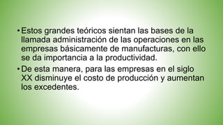 • Estos grandes teóricos sientan las bases de la
llamada administración de las operaciones en las
empresas básicamente de manufacturas, con ello
se da importancia a la productividad.
• De esta manera, para las empresas en el siglo
XX disminuye el costo de producción y aumentan
los excedentes.
 
