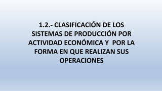 1.2.- CLASIFICACIÓN DE LOS
SISTEMAS DE PRODUCCIÓN POR
ACTIVIDAD ECONÓMICA Y POR LA
FORMA EN QUE REALIZAN SUS
OPERACIONES
 