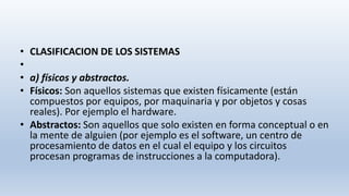 • CLASIFICACION DE LOS SISTEMAS
•
• a) físicos y abstractos.
• Físicos: Son aquellos sistemas que existen físicamente (están
compuestos por equipos, por maquinaria y por objetos y cosas
reales). Por ejemplo el hardware.
• Abstractos: Son aquellos que solo existen en forma conceptual o en
la mente de alguien (por ejemplo es el software, un centro de
procesamiento de datos en el cual el equipo y los circuitos
procesan programas de instrucciones a la computadora).
 