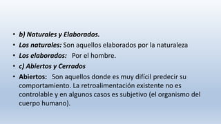 • b) Naturales y Elaborados.
• Los naturales: Son aquellos elaborados por la naturaleza
• Los elaborados: Por el hombre.
• c) Abiertos y Cerrados
• Abiertos: Son aquellos donde es muy difícil predecir su
comportamiento. La retroalimentación existente no es
controlable y en algunos casos es subjetivo (el organismo del
cuerpo humano).
 