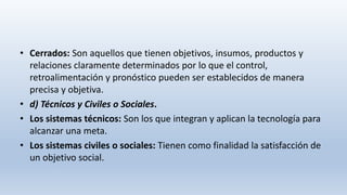• Cerrados: Son aquellos que tienen objetivos, insumos, productos y
relaciones claramente determinados por lo que el control,
retroalimentación y pronóstico pueden ser establecidos de manera
precisa y objetiva.
• d) Técnicos y Civiles o Sociales.
• Los sistemas técnicos: Son los que integran y aplican la tecnología para
alcanzar una meta.
• Los sistemas civiles o sociales: Tienen como finalidad la satisfacción de
un objetivo social.
 