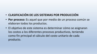 • CLASIFICACIÓN DE LOS SISTEMAS POR PRODUCCIÓN
• Por proceso: Es aquel que por medio de un proceso común se
elaboran todos los productos.
• El objetivo de este sistema es determinar cómo se asignaran
los costos a los diferentes procesos productivos, teniendo
como fin principal el cálculo del costo unitario de cada
producto.
 