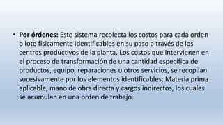 • Por órdenes: Este sistema recolecta los costos para cada orden
o lote físicamente identificables en su paso a través de los
centros productivos de la planta. Los costos que intervienen en
el proceso de transformación de una cantidad específica de
productos, equipo, reparaciones u otros servicios, se recopilan
sucesivamente por los elementos identificables: Materia prima
aplicable, mano de obra directa y cargos indirectos, los cuales
se acumulan en una orden de trabajo.
 