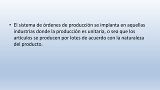 • El sistema de órdenes de producción se implanta en aquellas
industrias donde la producción es unitaria, o sea que los
artículos se producen por lotes de acuerdo con la naturaleza
del producto.
 