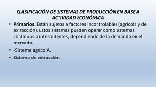 CLASIFICACIÓN DE SISTEMAS DE PRODUCCIÓN EN BASE A
ACTIVIDAD ECONÓMICA
• Primarios: Están sujetos a factores incontrolables (agrícola y de
extracción). Estos sistemas pueden operar como sistemas
continuos o intermitentes, dependiendo de la demanda en el
mercado.
• -Sistema agrícolA.
• Sistema de extracción.
 