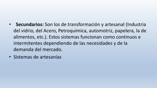 • Secundarios: Son los de transformación y artesanal (Industria
del vidrio, del Acero, Petroquímica, automotriz, papelera, la de
alimentos, etc.). Estos sistemas funcionan como continuos e
intermitentes dependiendo de las necesidades y de la
demanda del mercado.
• Sistemas de artesanías
 