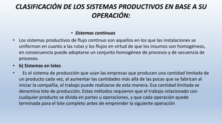 CLASIFICACIÓN DE LOS SISTEMAS PRODUCTIVOS EN BASE A SU
OPERACIÓN:
• Sistemas continuos
• Los sistemas productivos de flujo continuo son aquellos en los que las instalaciones se
uniforman en cuanto a las rutas y los flujos en virtud de que los insumos son homogéneos,
en consecuencia puede adoptarse un conjunto homogéneo de procesos y de secuencia de
procesos.
• b) Sistemas en lotes
• Es el sistema de producción que usan las empresas que producen una cantidad limitada de
un producto cada vez, al aumentar las cantidades más allá de las pocas que se fabrican al
iniciar la compañía, el trabajo puede realizarse de esta manera. Esa cantidad limitada se
denomina lote de producción. Estos métodos requieren que el trabajo relacionado con
cualquier producto se divida en partes u operaciones, y que cada operación quede
terminada para el lote completo antes de emprender la siguiente operación
 