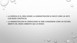 • LA EMPRESA ES EL ÁREA DONDE LA ADMINISTRACIÓN SE INICIÓ COMO UN ARTE
CON BASES CIENTÍFICAS.
• LA ADMINISTRACIÓN DE OPERACIONES SE DEBE CONSIDERAR COMO UN SISTEMA
ABIERTO DEL MEDIO AMBIENTE QUE LO RODEA
 