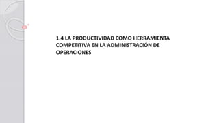 1.4 LA PRODUCTIVIDAD COMO HERRAMIENTA
COMPETITIVA EN LA ADMINISTRACIÓN DE
OPERACIONES
 