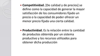  Competitividad. [De calidad y de precios] se
define como la capacidad de generar la mayor
satisfacción de los consumidores fijado un
precio o la capacidad de poder ofrecer un
menor precio fijada una cierta calidad.
 Productividad. Es la relación entre la cantidad
de productos obtenida por un sistema
productivo y los recursos utilizados para
obtener dicha producción
 